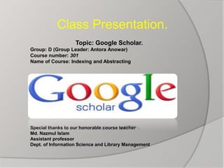 Class Presentation.
Topic: Google Scholar.
Group: D (Group Leader: Antora Anowar)
Course number: 301
Name of Course: Indexing and Abstracting
Special thanks to our honorable course teacher
Md. Nazmul Islam
Assistant professor
Dept. of Information Science and Library Management
 