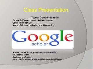 Class Presentation.
Topic: Google Scholar.
Group: D (Group Leader: Ashikuzzaman)
Course number: 301
Name of Course: Indexing and Abstracting
Special thanks to our honorable course teacher
Md. Nazmul Islam
Assistant professor
Dept. of Information Science and Library Management
 