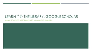 LEARN IT @ THE LIBRARY: GOOGLE SCHOLAR
MANDI GOODSETT, PERFORMING ARTS & HUMANITIES LIBRARIAN
 