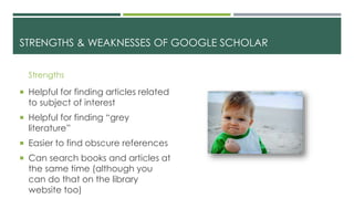 STRENGTHS & WEAKNESSES OF GOOGLE SCHOLAR
Strengths
 Helpful for finding articles related
to subject of interest
 Helpful for finding “grey
literature”
 Easier to find obscure references
 Can search books and articles at
the same time (although you
can do that on the library
website too)
 