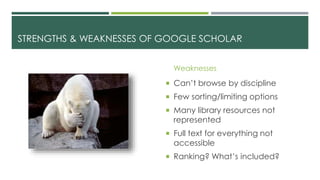 STRENGTHS & WEAKNESSES OF GOOGLE SCHOLAR
Weaknesses
 Can’t browse by discipline
 Few sorting/limiting options
 Many library resources not
represented
 Full text for everything not
accessible
 Ranking? What’s included?
 