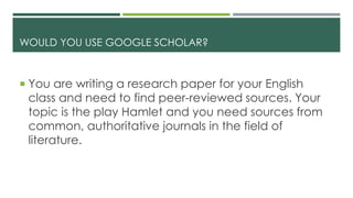 WOULD YOU USE GOOGLE SCHOLAR?
 You are writing a research paper for your English
class and need to find peer-reviewed sources. Your
topic is the play Hamlet and you need sources from
common, authoritative journals in the field of
literature.
 