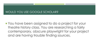 WOULD YOU USE GOOGLE SCHOLAR?
 You have been assigned to do a project for your
theatre history class. You are researching a fairly
contemporary, obscure playwright for your project
and are having trouble finding sources.
 
