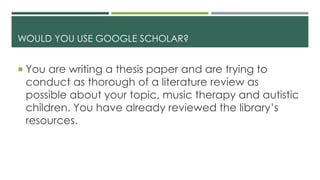 WOULD YOU USE GOOGLE SCHOLAR?
 You are writing a thesis paper and are trying to
conduct as thorough of a literature review as
possible about your topic, music therapy and autistic
children. You have already reviewed the library’s
resources.
 