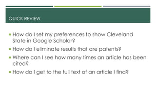 QUICK REVIEW
 How do I set my preferences to show Cleveland
State in Google Scholar?
 How do I eliminate results that are patents?
 Where can I see how many times an article has been
cited?
 How do I get to the full text of an article I find?
 