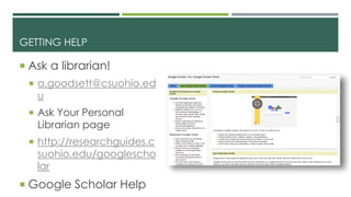 GETTING HELP
 Ask a librarian!
 a.goodsett@csuohio.ed
u
 Ask Your Personal
Librarian page
 http://researchguides.c
suohio.edu/googlescho
lar
 Google Scholar Help
 