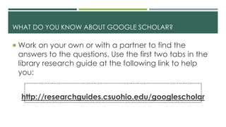 WHAT DO YOU KNOW ABOUT GOOGLE SCHOLAR?
 Work on your own or with a partner to find the
answers to the questions. Use the first two tabs in the
library research guide at the following link to help
you:
http://researchguides.csuohio.edu/googlescholar
 