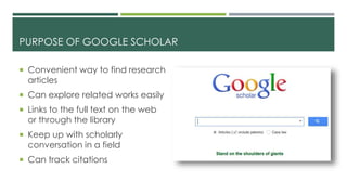 PURPOSE OF GOOGLE SCHOLAR
 Convenient way to find research
articles
 Can explore related works easily
 Links to the full text on the web
or through the library
 Keep up with scholarly
conversation in a field
 Can track citations
 
