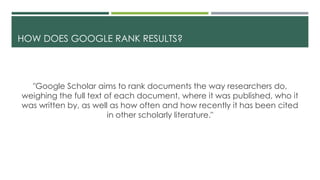HOW DOES GOOGLE RANK RESULTS?
"Google Scholar aims to rank documents the way researchers do,
weighing the full text of each document, where it was published, who it
was written by, as well as how often and how recently it has been cited
in other scholarly literature."
 