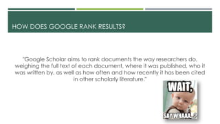 HOW DOES GOOGLE RANK RESULTS?
"Google Scholar aims to rank documents the way researchers do,
weighing the full text of each document, where it was published, who it
was written by, as well as how often and how recently it has been cited
in other scholarly literature."
 