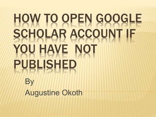 HOW TO OPEN GOOGLE
SCHOLAR ACCOUNT IF
YOU HAVE NOT
PUBLISHED
By
Augustine Okoth
 
