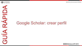 Google Scholar: crear perfil
GUÍARÁPIDA
Biblioteca UPV 2019
 