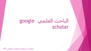 ‫العلمي‬ ‫الباحث‬
google
scholar
‫تقديم‬ ‫و‬ ‫إعداد‬
:
‫هللا‬ ‫فضل‬ ‫عجب‬
 