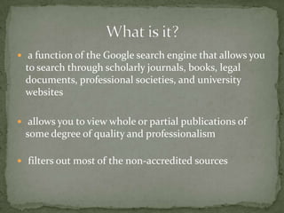  a function of the Google search engine that allows you
 to search through scholarly journals, books, legal
 documents, professional societies, and university
 websites

 allows you to view whole or partial publications of
 some degree of quality and professionalism

 filters out most of the non-accredited sources
 