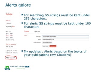 Alerts galore
 For searching GS strings must be kept under
256 characters.
 For alerts GS strings must be kept under 100
characters
 My updates : Alerts based on the topics of
your publications (my Citations)
 