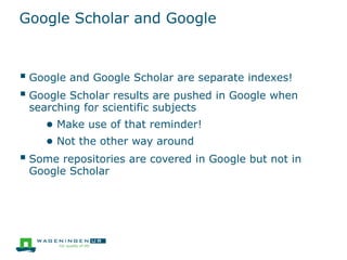Google Scholar and Google
 Google and Google Scholar are separate indexes!
 Google Scholar results are pushed in Google when
searching for scientific subjects
● Make use of that reminder!
● Not the other way around
 Some repositories are covered in Google but not in
Google Scholar
 
