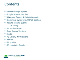 Contents
 General Google syntax
 Google Scholar specifics
 Advanced Search & Metadata quality
 Stemming, synonyms, UK/US spelling
 Results ranking (SERP)
● Citing
 Recent literature
 Open Access Versions
 Alerts
 My Library, My Citations
 Metrics
 GS quality
 GS results in Google
 