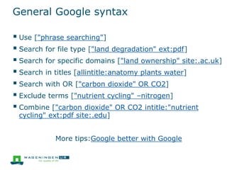 General Google syntax
 Use ["phrase searching"]
 Search for file type ["land degradation" ext:pdf]
 Search for specific domains ["land ownership" site:.ac.uk]
 Search in titles [allintitle:anatomy plants water]
 Search with OR ["carbon dioxide" OR CO2]
 Exclude terms ["nutrient cycling" –nitrogen]
 Combine ["carbon dioxide" OR CO2 intitle:"nutrient
cycling" ext:pdf site:.edu]
More tips:Google better with Google
 