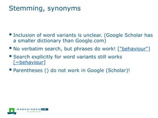 Stemming, synonyms
 Inclusion of word variants is unclear. (Google Scholar has
a smaller dictionary than Google.com)
 No verbatim search, but phrases do work! ["behaviour"]
 Search explicitly for word variants still works
[~behaviour]
 Parentheses () do not work in Google (Scholar)!
 