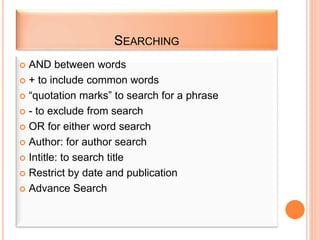 SEARCHING
 AND between words
 + to include common words
 “quotation marks” to search for a phrase
 - to exclude from search
 OR for either word search
 Author: for author search
 Intitle: to search title
 Restrict by date and publication
 Advance Search
 