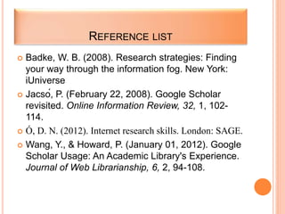REFERENCE LIST
 Badke, W. B. (2008). Research strategies: Finding
your way through the information fog. New York:
iUniverse
 Jacsó, P. (February 22, 2008). Google Scholar
revisited. Online Information Review, 32, 1, 102-
114.
 Ó, D. N. (2012). Internet research skills. London: SAGE.
 Wang, Y., & Howard, P. (January 01, 2012). Google
Scholar Usage: An Academic Library's Experience.
Journal of Web Librarianship, 6, 2, 94-108.
 