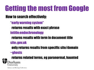 Getting the most from Google
How to search effectively:
“early warning system”
returns results with exact phrase
intitle:endochronology
returns results with term in document title
site:.gov.uk
only returns results from specific site/domain
~ghosts
returns related terms, eg paranormal, haunted

 