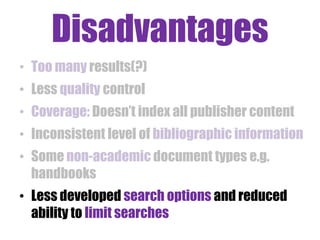 Disadvantages
• Too many results(?)
• Less quality control
• Coverage: Doesn‟t index all publisher content

• Inconsistent level of bibliographic information
• Some non-academic document types e.g.
handbooks

• Less developed search options and reduced
ability to limit searches

 