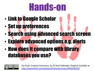 Hands-on
•
•
•
•
•

Link to Google Scholar
Set up preferences
Search using advanced search screen
Explore advanced options e.g. alerts
How does it compare with library
databases you use?
Via Flickr Creative Commons, by © Stuti Sakhalkar. Original available at
http://www.flickr.com/photos/theblackcanvas/2945878325/

 