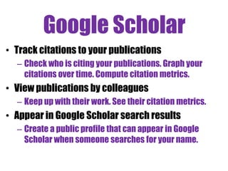 Google Scholar
• Track citations to your publications
– Check who is citing your publications. Graph your
citations over time. Compute citation metrics.

• View publications by colleagues
– Keep up with their work. See their citation metrics.

• Appear in Google Scholar search results
– Create a public profile that can appear in Google
Scholar when someone searches for your name.

 