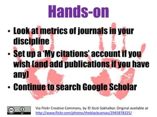 Hands-on
• Look at metrics of journals in your
discipline
• Set up a „My citations‟ account if you
wish (and add publications if you have
any)
• Continue to search Google Scholar
Via Flickr Creative Commons, by © Stuti Sakhalkar. Original available at
http://www.flickr.com/photos/theblackcanvas/2945878325/

 