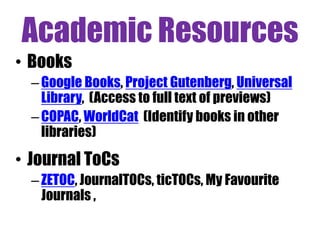 Academic Resources
• Books
– Google Books, Project Gutenberg, Universal
Library, (Access to full text of previews)
– COPAC, WorldCat (Identify books in other
libraries)

• Journal ToCs
– ZETOC, JournalTOCs, ticTOCs, My Favourite
Journals ,

 
