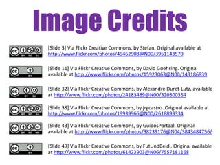 Image Credits
[Slide 3] Via Flickr Creative Commons, by Stefan. Original available at
http://www.flickr.com/photos/49462908@N00/3951143570
[Slide 11] Via Flickr Creative Commons, by David Goehring. Original
available at http://www.flickr.com/photos/15923063@N00/143186839
[Slide 32] Via Flickr Creative Commons, by Alexandre Duret-Lutz, available
at http://www.flickr.com/photos/24183489@N00/320300354
[Slide 38] Via Flickr Creative Commons, by jrgcastro. Original available at
http://www.flickr.com/photos/19939966@N00/2618893334
[Slide 43] Via Flickr Creative Commons, by GuidosPortaal. Original
available at http://www.flickr.com/photos/38239176@N04/3843484756/
[Slide 49] Via Flickr Creative Commons, by FutUndBeidl. Original available
at http://www.flickr.com/photos/61423903@N06/7557181168

 