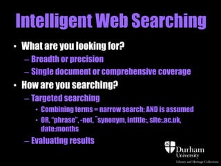 Intelligent Web Searching 
• What are you looking for? 
– Breadth or precision 
– Single document or comprehensive coverage 
• How are you searching? 
– Targeted searching 
• AND is assumed, stopwords are ignored 
- duty of care = duty AND care 
• OR, for synonyms 
• “phrase”, -not, intitle:, site:.ac.uk, 
– Evaluate your results 
 
