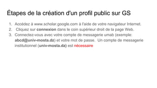 Étapes de la création d'un profil public sur GS
1. Accédez à www.scholar.google.com à l'aide de votre navigateur Internet.
2. Cliquez sur connexion dans le coin supérieur droit de la page Web.
3. Connectez-vous avec votre compte de messagerie umab (exemple:
abcd@univ-mosta.dz) et votre mot de passe. Un compte de messagerie
institutionnel (univ-mosta.dz) est nécessaire
 