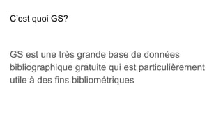C’est quoi GS?
GS est une très grande base de données
bibliographique gratuite qui est particulièrement
utile à des fins bibliométriques
 