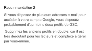 Recommandation 2
Si vous disposez de plusieurs adresses e-mail pour
accéder à votre compte Google, vous disposez
probablement d'au moins deux profils de GSC.
Supprimez les anciens profils en double, car il est
très déroutant pour les lecteurs et complexe à gérer
par vous-même.
 