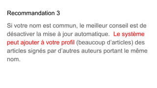 Recommandation 3
Si votre nom est commun, le meilleur conseil est de
désactiver la mise à jour automatique. Le système
peut ajouter à votre profil (beaucoup d’articles) des
articles signés par d’autres auteurs portant le même
nom.
 