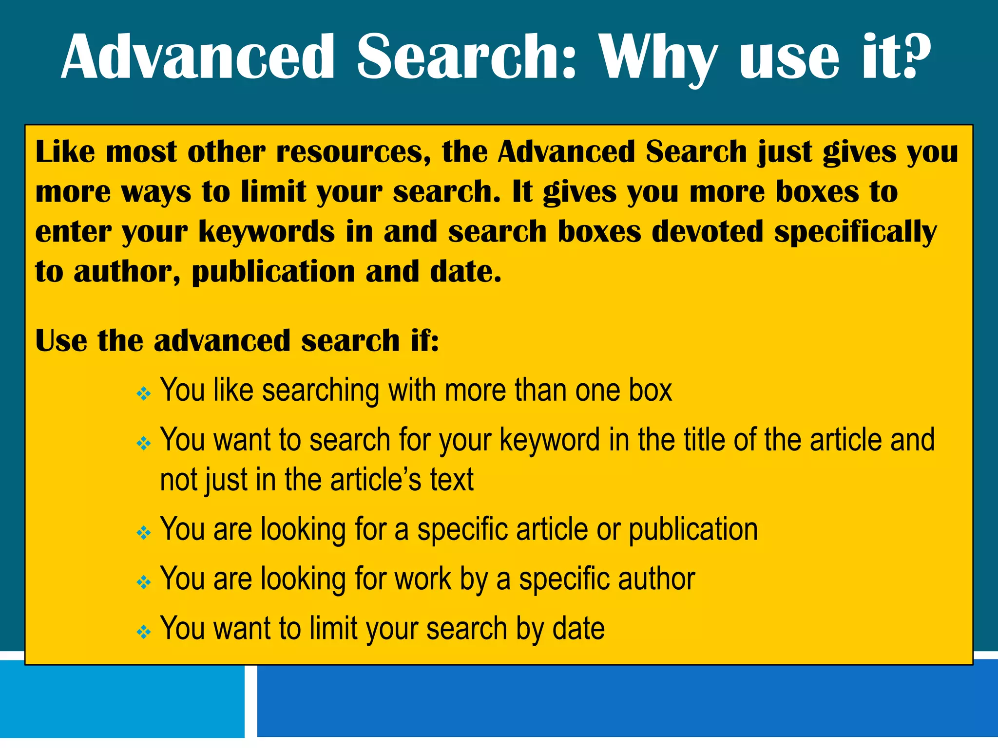 Advanced Search: Why use it?Like most other resources, the Advanced Search just gives you more ways to limit your search. It gives you more boxes to enter your keywords in and search boxes devoted specifically to author, publication and date.  Use the advanced search if:You like searching with more than one box