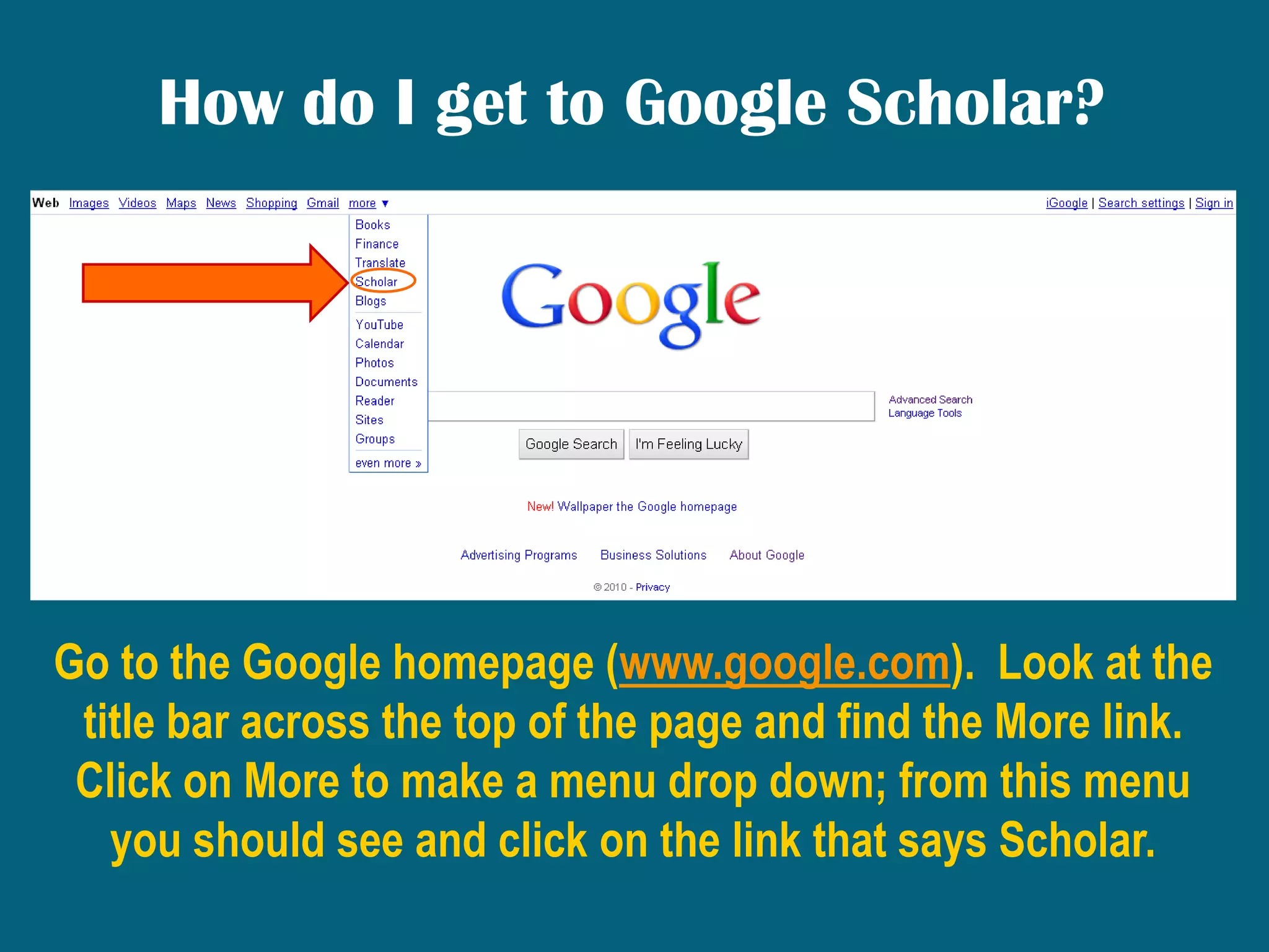 How do I get to Google Scholar?Go to the Google homepage (www.google.com).  Look at the title bar across the top of the page and find the More link.  Click on More to make a menu drop down; from this menu you should see and click on the link that says Scholar. 