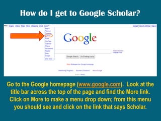 How do I get to Google Scholar?,[object Object],Go to the Google homepage (www.google.com).  Look at the title bar across the top of the page and find the More link.  Click on More to make a menu drop down; from this menu you should see and click on the link that says Scholar. ,[object Object]