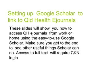 Setting up Google Scholar to
link to Qld Health Ejournals
These slides will show you how to
access QH ejournals from work or
home using the easy-to-use Google
Scholar. Make sure you get to the end
to see other useful things Scholar can
do. Access to full text will require CKN
login
 