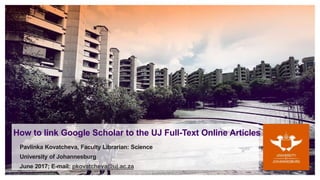 How to link Google Scholar to the UJ Full-Text Online Articles
Pavlinka Kovatcheva, Faculty Librarian: Science
University of Johannesburg
June 2017; E-mail: pkovatcheva@uj.ac.za
 