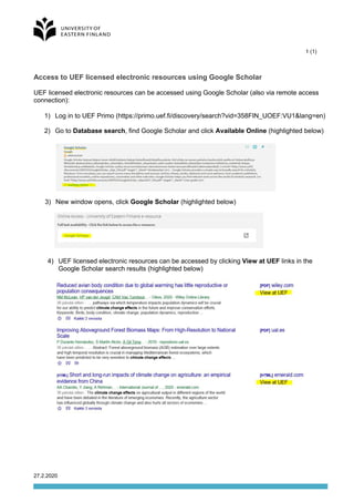 1 (1)
27.2.2020
Access to UEF licensed electronic resources using Google Scholar
UEF licensed electronic resources can be accessed using Google Scholar (also via remote access
connection):
1) Log in to UEF Primo (https://primo.uef.fi/discovery/search?vid=358FIN_UOEF:VU1&lang=en)
2) Go to Database search, find Google Scholar and click Available Online (highlighted below)
3) New window opens, click Google Scholar (highlighted below)
4) UEF licensed electronic resources can be accessed by clicking View at UEF links in the
Google Scholar search results (highlighted below)
 
