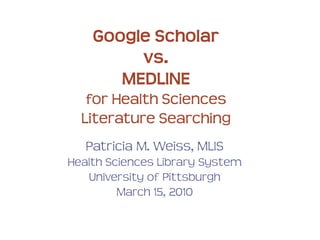 Google Scholar
vs.
MEDLINE
for Health Sciences
Literature Searching
Patricia M. Weiss, MLIS
Health Sciences Library System
University of Pittsburgh
March 15, 2010
 