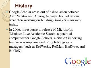 History
 Google Scholar arose out of a discussion between
  Alex Verstak and Anurag Acharya, both of whom
  were then wor...