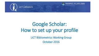 Google Scholar:
How to set up your profile
UCT Bibliometrics Working Group
February 2017
 