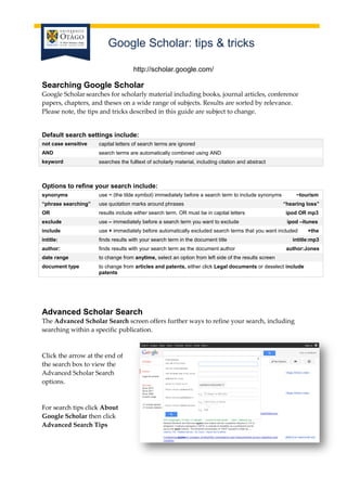 Google Scholar: tips & tricks
http://scholar.google.com/

Searching Google Scholar
Google Scholar searches for scholarly material including books, journal articles, conference
papers, chapters, and theses on a wide range of subjects. Results are sorted by relevance.
Please note, the tips and tricks described in this guide are subject to change.

Default search settings include:
not case sensitive

capital letters of search terms are ignored

AND

search terms are automatically combined using AND

keyword

searches the fulltext of scholarly material, including citation and abstract

Options to refine your search include:
synonyms

use ~ (the tilde symbol) immediately before a search term to include synonyms

~tourism

“phrase searching”

use quotation marks around phrases

OR

results include either search term. OR must be in capital letters

ipod OR mp3

exclude

use – immediately before a search term you want to exclude

ipod –itunes

include

use + immediately before automatically excluded search terms that you want included

intitle:

finds results with your search term in the document title

author:

finds results with your search term as the document author

date range

to change from anytime, select an option from left side of the results screen

document type

to change from articles and patents, either click Legal documents or deselect include
patents

“hearing loss”

intitle:mp3
author:Jones

Advanced Scholar Search
The Advanced Scholar Search screen offers further ways to refine your search, including
searching within a specific publication.

Click the arrow at the end of
the search box to view the
Advanced Scholar Search
options.

For search tips click About
Google Scholar then click
Advanced Search Tips

+the

 