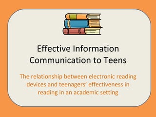 Effective Information Communication to Teens The relationship between electronic reading devices and teenagers’ effectiveness in reading in an academic setting 