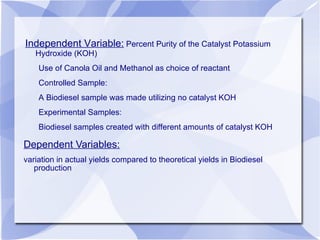 Dependent Variables: variation in actual yields compared to theoretical yields in Biodiesel production Independent Variable:  Percent Purity of the Catalyst Potassium Hydroxide (KOH) Use of Canola Oil and Methanol as choice of reactant Controlled Sample: A Biodiesel sample was made utilizing no catalyst KOH Experimental Samples: Biodiesel samples created with different amounts of catalyst KOH 