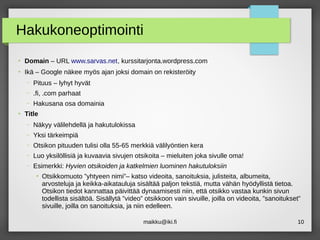 maikku@iki.fi 10
Hakukoneoptimointi
●
Domain – URL www.sarvas.net, kurssitarjonta.wordpress.com
●
Ikä – Google näkee myös ajan joksi domain on rekisteröity
– Pituus – lyhyt hyvät
– .fi, .com parhaat
– Hakusana osa domainia
●
Title
– Näkyy välilehdellä ja hakutulokissa
– Yksi tärkeimpiä
– Otsikon pituuden tulisi olla 55-65 merkkiä välilyöntien kera
– Luo yksilöllisiä ja kuvaavia sivujen otsikoita – mieluiten joka sivulle oma!
– Esimerkki: Hyvien otsikoiden ja katkelmien luominen hakutuloksiin
●
Otsikkomuoto ”yhtyeen nimi”– katso videoita, sanoituksia, julisteita, albumeita,
arvosteluja ja keikka-aikatauluja sisältää paljon tekstiä, mutta vähän hyödyllistä tietoa.
Otsikon tiedot kannattaa päivittää dynaamisesti niin, että otsikko vastaa kunkin sivun
todellista sisältöä. Sisällytä ”video” otsikkoon vain sivuille, joilla on videoita, ”sanoitukset”
sivuille, joilla on sanoituksia, ja niin edelleen.
 